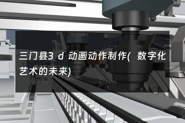 三门县3d动画动作制作(数字化艺术的未来)