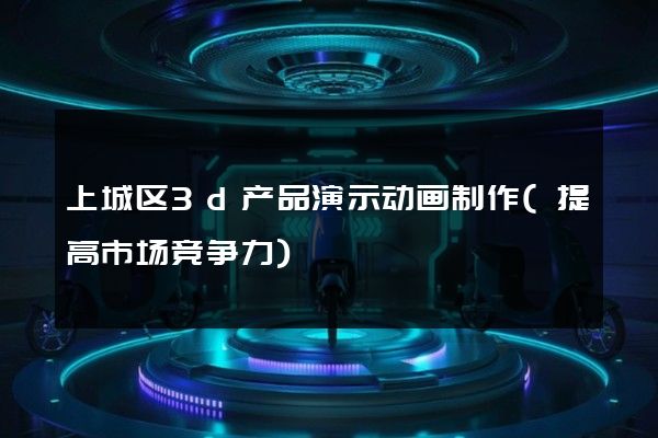 上城区3d产品演示动画制作(提高市场竞争力)