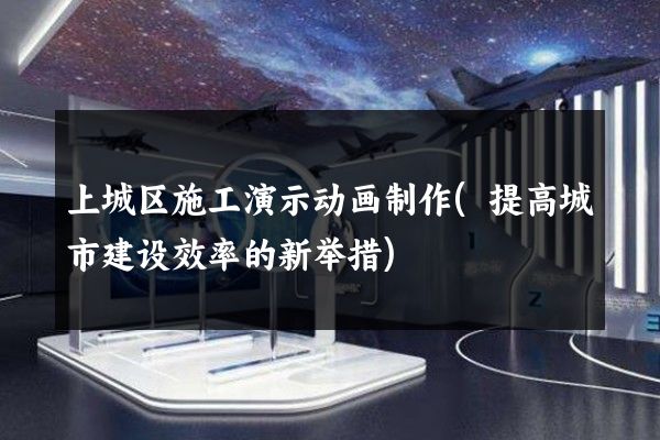 上城区施工演示动画制作(提高城市建设效率的新举措)