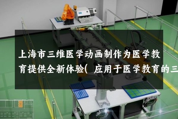 上海市三维医学动画制作为医学教育提供全新体验(应用于医学教育的三维动画制作)