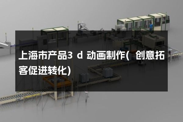 上海市产品3d动画制作(创意拓客促进转化)