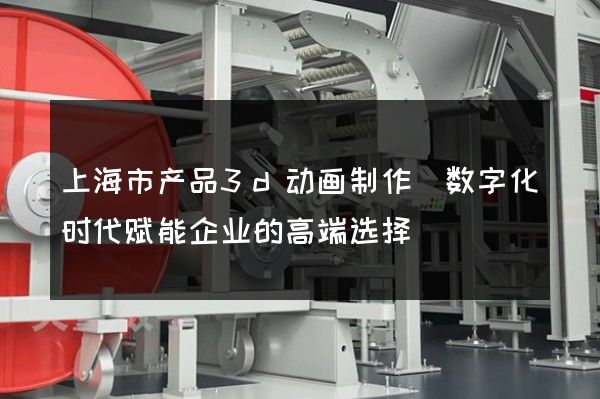 上海市产品3d动画制作(数字化时代赋能企业的高端选择)