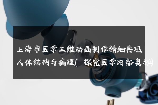 上海市医学三维动画制作精细再现人体结构与病理(探究医学内部奥秘)