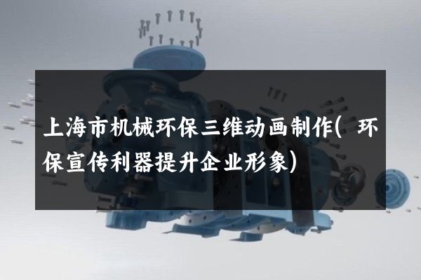 上海市机械环保三维动画制作(环保宣传利器提升企业形象)