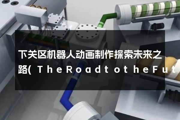 下关区机器人动画制作探索未来之路(TheRoadtotheFutureofRobotAnimationinXiaguanDistrict)