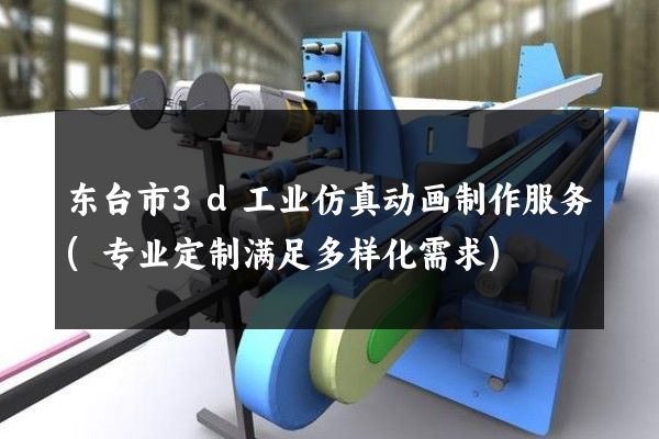 东台市3d工业仿真动画制作服务(专业定制满足多样化需求)