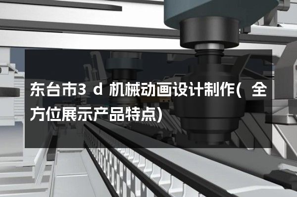 东台市3d机械动画设计制作(全方位展示产品特点)