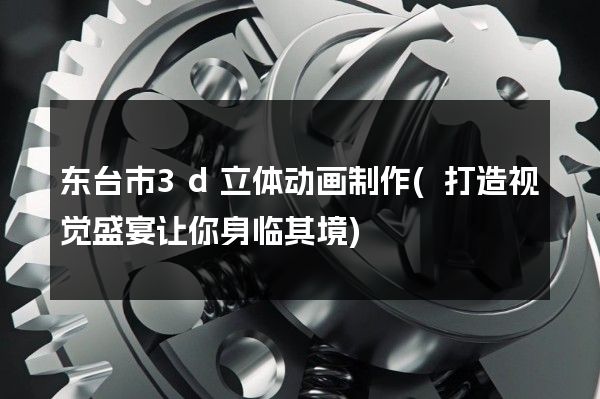 东台市3d立体动画制作(打造视觉盛宴让你身临其境)