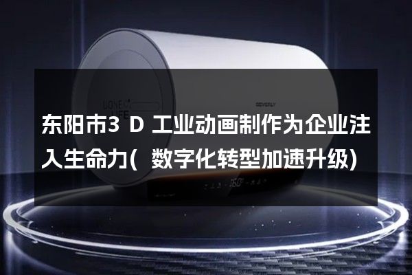 东阳市3D工业动画制作为企业注入生命力(数字化转型加速升级)