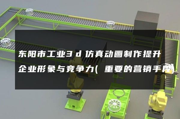 东阳市工业3d仿真动画制作提升企业形象与竞争力(重要的营销手段)