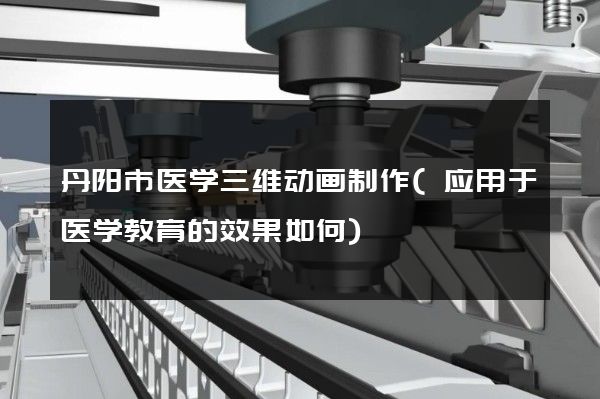 丹阳市医学三维动画制作(应用于医学教育的效果如何)