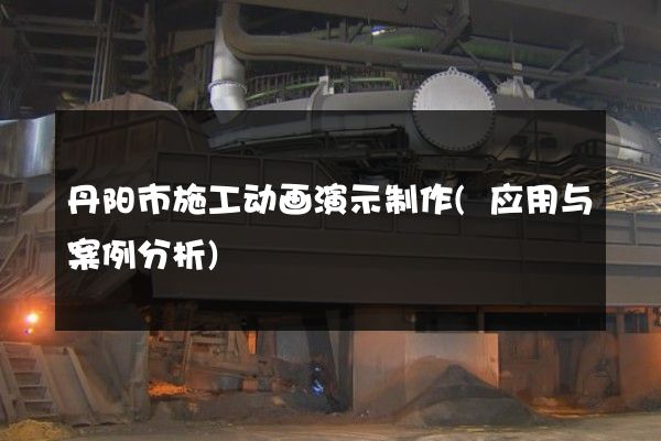 丹阳市施工动画演示制作(应用与案例分析)