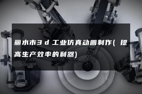 丽水市3d工业仿真动画制作(提高生产效率的利器)