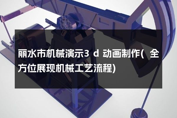 丽水市机械演示3d动画制作(全方位展现机械工艺流程)