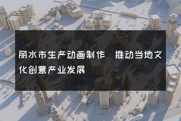 丽水市生产动画制作(推动当地文化创意产业发展)