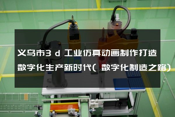 义乌市3d工业仿真动画制作打造数字化生产新时代(数字化制造之路)