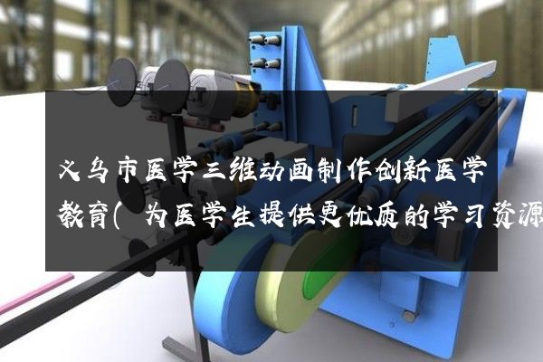 义乌市医学三维动画制作创新医学教育(为医学生提供更优质的学习资源)