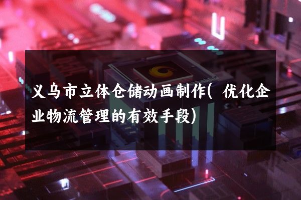 义乌市立体仓储动画制作(优化企业物流管理的有效手段)