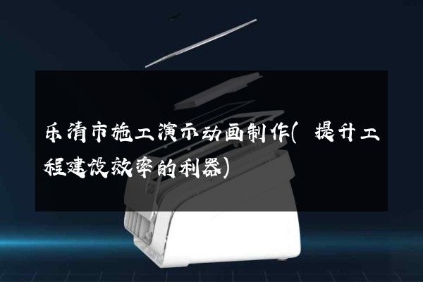 乐清市施工演示动画制作(提升工程建设效率的利器)