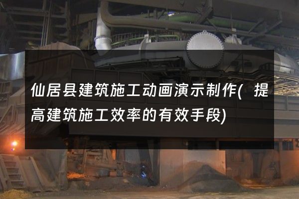 仙居县建筑施工动画演示制作(提高建筑施工效率的有效手段)