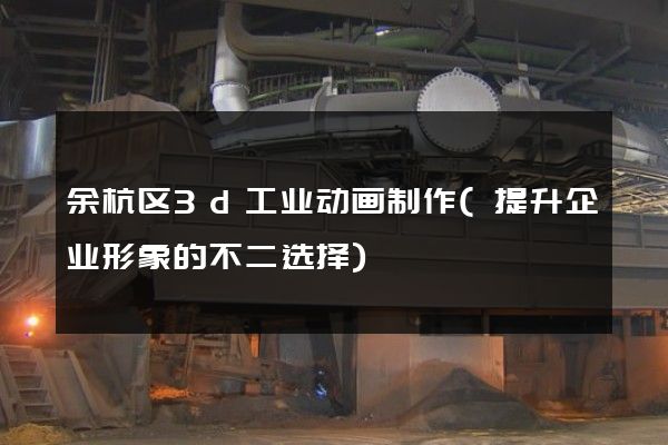 余杭区3d工业动画制作(提升企业形象的不二选择)