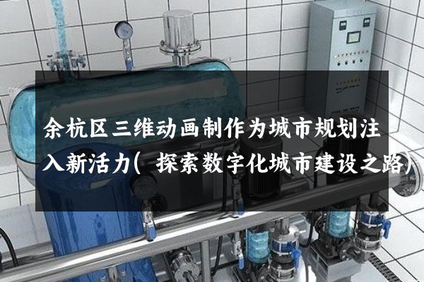 余杭区三维动画制作为城市规划注入新活力(探索数字化城市建设之路)