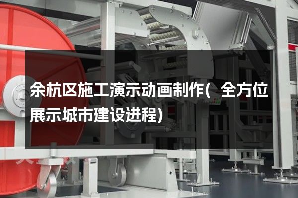 余杭区施工演示动画制作(全方位展示城市建设进程)