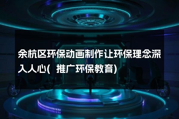 余杭区环保动画制作让环保理念深入人心(推广环保教育)