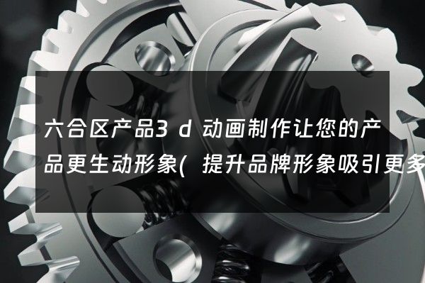 六合区产品3d动画制作让您的产品更生动形象(提升品牌形象吸引更多客户)