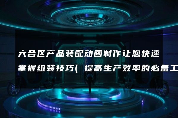 六合区产品装配动画制作让您快速掌握组装技巧(提高生产效率的必备工具)