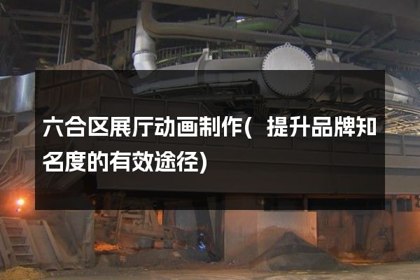 六合区展厅动画制作(提升品牌知名度的有效途径)