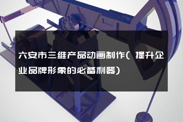 六安市三维产品动画制作(提升企业品牌形象的必备利器)