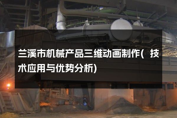 兰溪市机械产品三维动画制作(技术应用与优势分析)