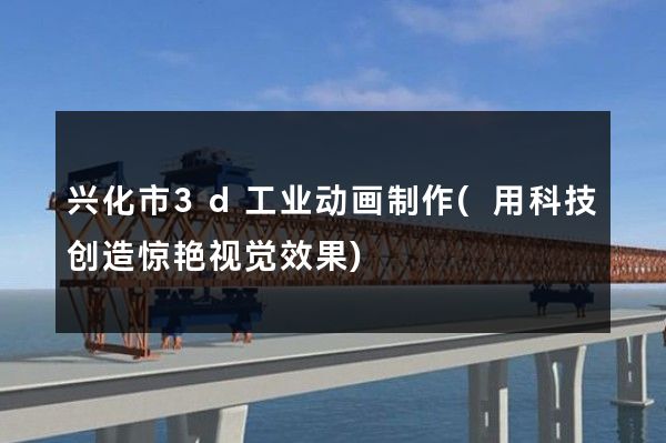 兴化市3d工业动画制作(用科技创造惊艳视觉效果)