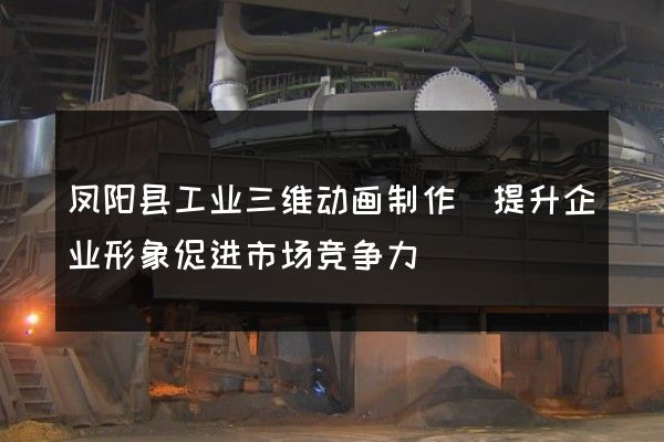 凤阳县工业三维动画制作(提升企业形象促进市场竞争力)