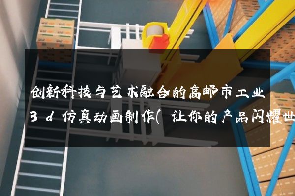 创新科技与艺术融合的高邮市工业3d仿真动画制作(让你的产品闪耀世界)