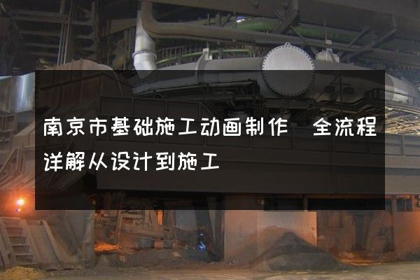 南京市基础施工动画制作(全流程详解从设计到施工)