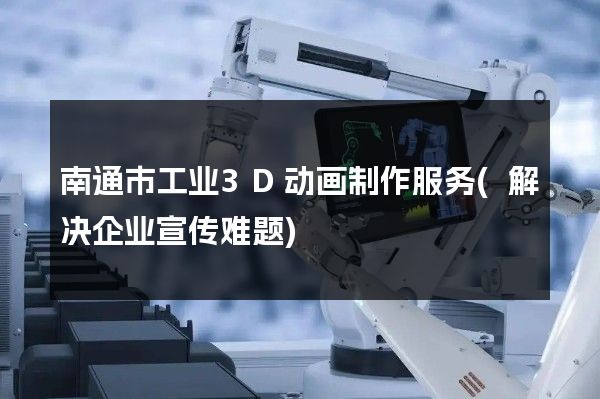 南通市工业3D动画制作服务(解决企业宣传难题)