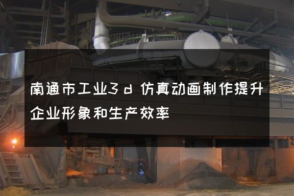 南通市工业3d仿真动画制作提升企业形象和生产效率