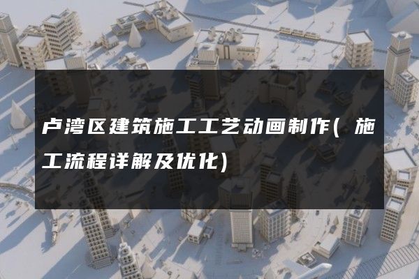 卢湾区建筑施工工艺动画制作(施工流程详解及优化)