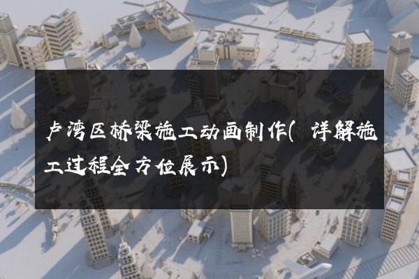 卢湾区桥梁施工动画制作(详解施工过程全方位展示)