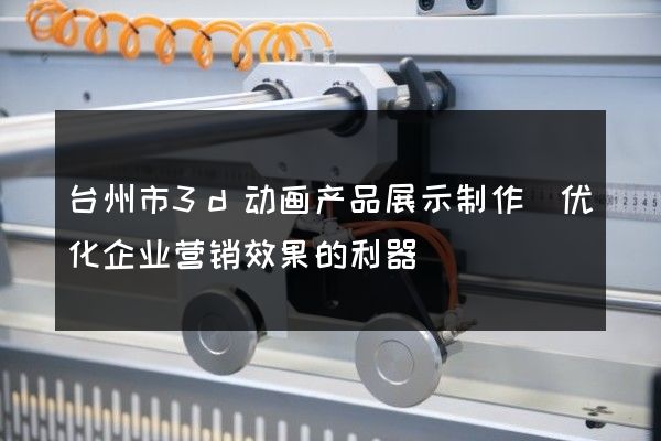 台州市3d动画产品展示制作(优化企业营销效果的利器)