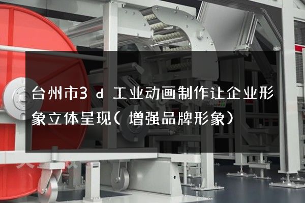 台州市3d工业动画制作让企业形象立体呈现(增强品牌形象)