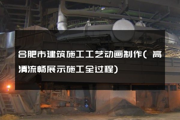 合肥市建筑施工工艺动画制作(高清流畅展示施工全过程)