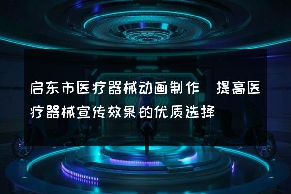 启东市医疗器械动画制作(提高医疗器械宣传效果的优质选择)