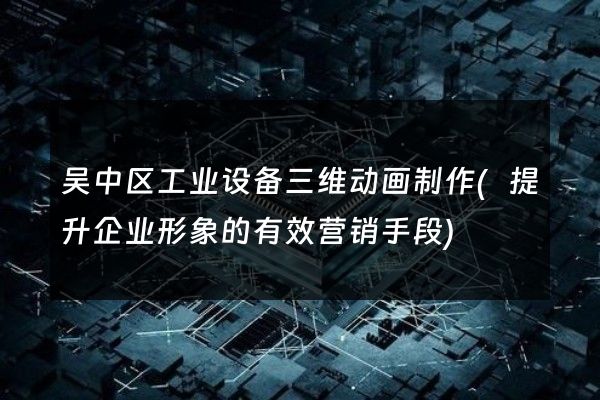 吴中区工业设备三维动画制作(提升企业形象的有效营销手段)