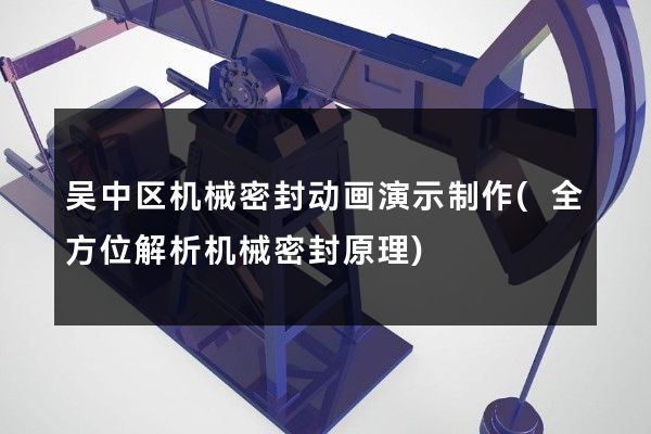 吴中区机械密封动画演示制作(全方位解析机械密封原理)