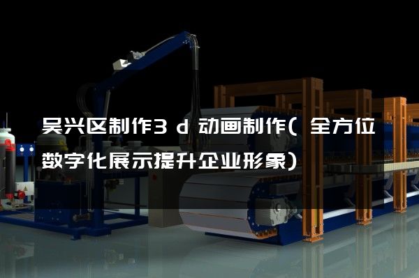 吴兴区制作3d动画制作(全方位数字化展示提升企业形象)