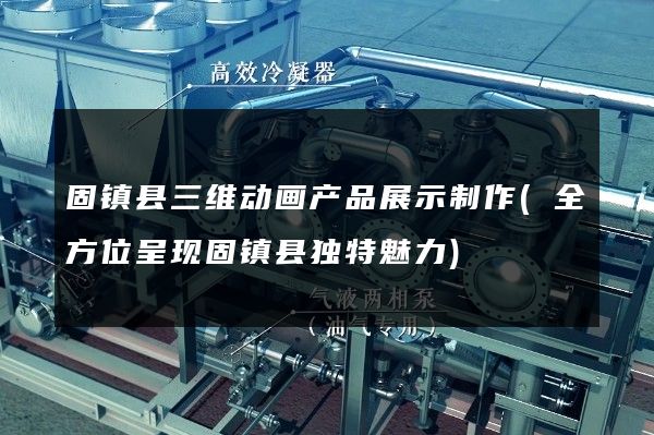 固镇县三维动画产品展示制作(全方位呈现固镇县独特魅力)