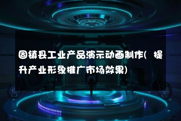 固镇县工业产品演示动画制作(提升产业形象推广市场效果)